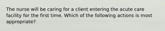 The nurse will be caring for a client entering the acute care facility for the first time. Which of the following actions is most appropriate?