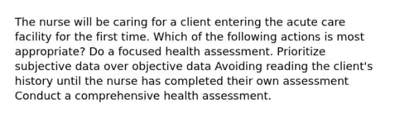 The nurse will be caring for a client entering the acute care facility for the first time. Which of the following actions is most appropriate? Do a focused health assessment. Prioritize subjective data over objective data Avoiding reading the client's history until the nurse has completed their own assessment Conduct a comprehensive health assessment.