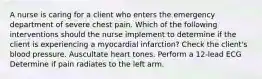 A nurse is caring for a client who enters the emergency department of severe chest pain. Which of the following interventions should the nurse implement to determine if the client is experiencing a myocardial infarction? Check the client's blood pressure. Auscultate heart tones. Perform a 12-lead ECG Determine if pain radiates to the left arm.