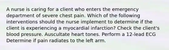 A nurse is caring for a client who enters the emergency department of severe chest pain. Which of the following interventions should the nurse implement to determine if the client is experiencing a myocardial infarction? Check the client's blood pressure. Auscultate heart tones. Perform a 12-lead ECG Determine if pain radiates to the left arm.