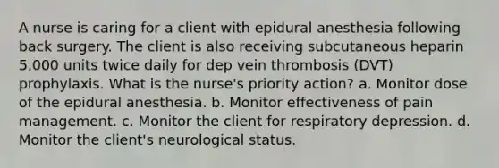 A nurse is caring for a client with epidural anesthesia following back surgery. The client is also receiving subcutaneous heparin 5,000 units twice daily for dep vein thrombosis (DVT) prophylaxis. What is the nurse's priority action? a. Monitor dose of the epidural anesthesia. b. Monitor effectiveness of pain management. c. Monitor the client for respiratory depression. d. Monitor the client's neurological status.