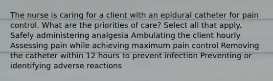 The nurse is caring for a client with an epidural catheter for pain control. What are the priorities of care? Select all that apply. Safely administering analgesia Ambulating the client hourly Assessing pain while achieving maximum pain control Removing the catheter within 12 hours to prevent infection Preventing or identifying adverse reactions