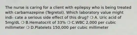 The nurse is caring for a client with epilepsy who is being treated with carbamazepine (Tegretol). Which laboratory value might indi- cate a serious side effect of this drug? ❍ A. Uric acid of 5mg/dL ❍ B.Hematocrit of 33% ❍ C.WBC 2,000 per cubic millimeter ❍ D.Platelets 150,000 per cubic millimeter