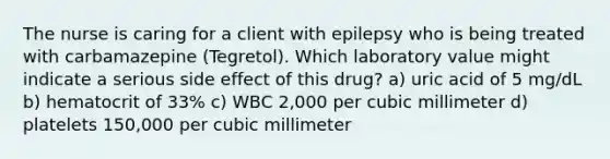 The nurse is caring for a client with epilepsy who is being treated with carbamazepine (Tegretol). Which laboratory value might indicate a serious side effect of this drug? a) uric acid of 5 mg/dL b) hematocrit of 33% c) WBC 2,000 per cubic millimeter d) platelets 150,000 per cubic millimeter