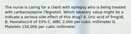 The nurse is caring for a client with epilepsy who is being treated with carbamazepine (Tegretol). Which labatory value might be a indicate a serious side effect of this drug? A. Uric acid of 5mg/dL B. Hematoccrit of 33% C. WBC 2,000 per cubic millimeter D. Platelets 150,000 per cubic millimeter