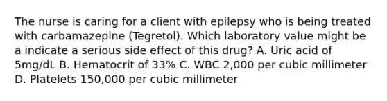 The nurse is caring for a client with epilepsy who is being treated with carbamazepine (Tegretol). Which laboratory value might be a indicate a serious side effect of this drug? A. Uric acid of 5mg/dL B. Hematocrit of 33% C. WBC 2,000 per cubic millimeter D. Platelets 150,000 per cubic millimeter