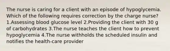 The nurse is caring for a client with an episode of hypoglycemia. Which of the following requires correction by the charge nurse? 1.Assessing blood glucose level 2.Providing the client with 30 g of carbohydrates 3.The nurse teaches the client how to prevent hypoglycemia 4.The nurse withholds the scheduled insulin and notifies the health-care provider