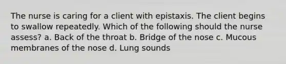 The nurse is caring for a client with epistaxis. The client begins to swallow repeatedly. Which of the following should the nurse assess? a. Back of the throat b. Bridge of the nose c. Mucous membranes of the nose d. Lung sounds