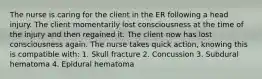 The nurse is caring for the client in the ER following a head injury. The client momentarily lost consciousness at the time of the injury and then regained it. The client now has lost consciousness again. The nurse takes quick action, knowing this is compatible with: 1. Skull fracture 2. Concussion 3. Subdural hematoma 4. Epidural hematoma