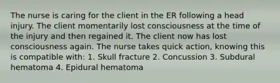 The nurse is caring for the client in the ER following a head injury. The client momentarily lost consciousness at the time of the injury and then regained it. The client now has lost consciousness again. The nurse takes quick action, knowing this is compatible with: 1. Skull fracture 2. Concussion 3. Subdural hematoma 4. Epidural hematoma