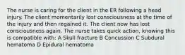 The nurse is caring for the client in the ER following a head injury. The client momentarily lost consciousness at the time of the injury and then regained it. The client now has lost consciousness again. The nurse takes quick action, knowing this is compatible with: A Skull fracture B Concussion C Subdural hematoma D Epidural hematoma