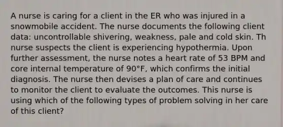 A nurse is caring for a client in the ER who was injured in a snowmobile accident. The nurse documents the following client data: uncontrollable shivering, weakness, pale and cold skin. Th nurse suspects the client is experiencing hypothermia. Upon further assessment, the nurse notes a heart rate of 53 BPM and core internal temperature of 90°F, which confirms the initial diagnosis. The nurse then devises a plan of care and continues to monitor the client to evaluate the outcomes. This nurse is using which of the following types of problem solving in her care of this client?