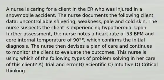 A nurse is caring for a client in the ER who was injured in a snowmobile accident. The nurse documents the following client data: uncontrollable shivering, weakness, pale and cold skin. The nurse suspects the client is experiencing hypothermia. Upon further assessment, the nurse notes a heart rate of 53 BPM and core internal temperature of 90°F, which confirms the initial diagnosis. The nurse then devises a plan of care and continues to monitor the client to evaluate the outcomes. This nurse is using which of the following types of problem solving in her care of this client? A) Trial-and-error B) Scientific C) Intuitive D) Critical thinking