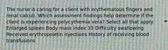 The nurse is caring for a client with erythematous fingers and renal calculi. Which assessment findings help determine if the client is experiencing polycythemia vera? Select all that apply. Enlarged spleen Body mass index 33 Difficulty swallowing Received erythropoietin injections History of receiving blood transfusions