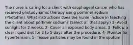 The nurse is caring for a client with esophageal cancer who has received photodynamic therapy using porfimer sodium (Photofrin). What instructions does the nurse include in teaching the client about porfimer sodium? (Select all that apply.) 1- Avoid sunlight for 2 weeks. 2- Cover all exposed body areas. 3- Follow a clear liquid diet for 3 to 5 days after the procedure. 4- Monitor for hypertension. 5- Tissue particles may be found in the sputum