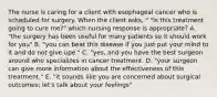 The nurse is caring for a client with esophageal cancer who is scheduled for surgery. When the client asks, " "Is this treatment going to cure me?" which nursing response is appropriate? A. "the surgery has been useful for many patients so it should work for you" B. "you can beat this disease if you just put your mind to it and do not give upe." C. "yes, and you have the best surgeon around who specializes in cancer treatment. D. "your surgeon can give more information about the effectiveness of this treatment." E. "it sounds like you are concerned about surgical outcomes; let's talk about your feelings"