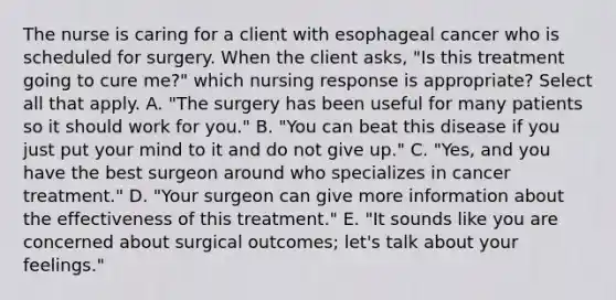 The nurse is caring for a client with esophageal cancer who is scheduled for surgery. When the client asks, "Is this treatment going to cure me?" which nursing response is appropriate? Select all that apply. A. "The surgery has been useful for many patients so it should work for you." B. "You can beat this disease if you just put your mind to it and do not give up." C. "Yes, and you have the best surgeon around who specializes in cancer treatment." D. "Your surgeon can give more information about the effectiveness of this treatment." E. "It sounds like you are concerned about surgical outcomes; let's talk about your feelings."