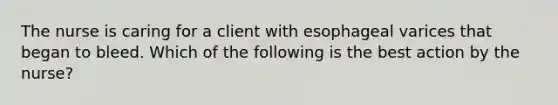 The nurse is caring for a client with esophageal varices that began to bleed. Which of the following is the best action by the nurse?