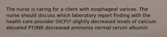 The nurse is caring for a client with esophageal varices. The nurse should discuss which laboratory report finding with the health care provider (HCP)? slightly decreased levels of calcium elevated PT/INR decreased ammonia normal serum albumin