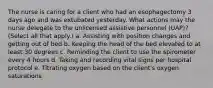 The nurse is caring for a client who had an esophagectomy 3 days ago and was extubated yesterday. What actions may the nurse delegate to the unlicensed assistive personnel (UAP)? (Select all that apply.) a. Assisting with position changes and getting out of bed b. Keeping the head of the bed elevated to at least 30 degrees c. Reminding the client to use the spirometer every 4 hours d. Taking and recording vital signs per hospital protocol e. Titrating oxygen based on the client's oxygen saturations