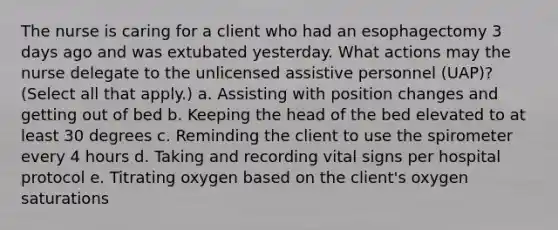 The nurse is caring for a client who had an esophagectomy 3 days ago and was extubated yesterday. What actions may the nurse delegate to the unlicensed assistive personnel (UAP)? (Select all that apply.) a. Assisting with position changes and getting out of bed b. Keeping the head of the bed elevated to at least 30 degrees c. Reminding the client to use the spirometer every 4 hours d. Taking and recording vital signs per hospital protocol e. Titrating oxygen based on the client's oxygen saturations