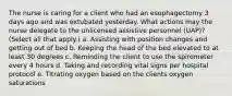 The nurse is caring for a client who had an esophagectomy 3 days ago and was extubated yesterday. What actions may the nurse delegate to the unlicensed assistive personnel (UAP)? (Select all that apply.) a. Assisting with position changes and getting out of bed b. Keeping the head of the bed elevated to at least 30 degrees c. Reminding the client to use the spirometer every 4 hours d. Taking and recording vital signs per hospital protocol e. Titrating oxygen based on the clients oxygen saturations