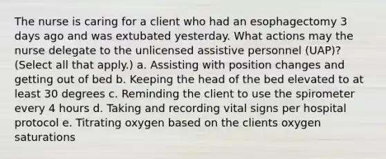 The nurse is caring for a client who had an esophagectomy 3 days ago and was extubated yesterday. What actions may the nurse delegate to the unlicensed assistive personnel (UAP)? (Select all that apply.) a. Assisting with position changes and getting out of bed b. Keeping the head of the bed elevated to at least 30 degrees c. Reminding the client to use the spirometer every 4 hours d. Taking and recording vital signs per hospital protocol e. Titrating oxygen based on the clients oxygen saturations