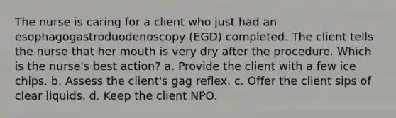 The nurse is caring for a client who just had an esophagogastroduodenoscopy (EGD) completed. The client tells the nurse that her mouth is very dry after the procedure. Which is the nurse's best action? a. Provide the client with a few ice chips. b. Assess the client's gag reflex. c. Offer the client sips of clear liquids. d. Keep the client NPO.