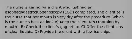 The nurse is caring for a client who just had an esophagogastroduodenoscopy (EGD) completed. The client tells the nurse that her mouth is very dry after the procedure. Which is the nurse's best action? A) Keep the client NPO (nothing by mouth). B) Check the client's gag reflex. C) Offer the client sips of clear liquids. D) Provide the client with a few ice chips