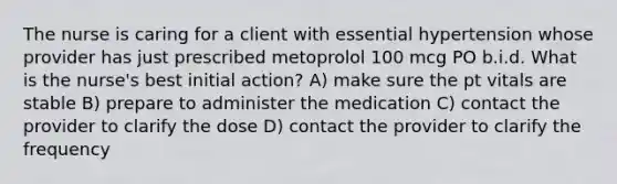 The nurse is caring for a client with essential hypertension whose provider has just prescribed metoprolol 100 mcg PO b.i.d. What is the nurse's best initial action? A) make sure the pt vitals are stable B) prepare to administer the medication C) contact the provider to clarify the dose D) contact the provider to clarify the frequency