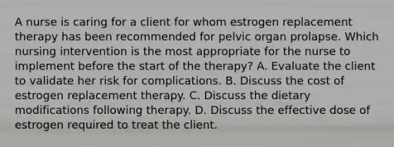 A nurse is caring for a client for whom estrogen replacement therapy has been recommended for pelvic organ prolapse. Which nursing intervention is the most appropriate for the nurse to implement before the start of the therapy? A. Evaluate the client to validate her risk for complications. B. Discuss the cost of estrogen replacement therapy. C. Discuss the dietary modifications following therapy. D. Discuss the effective dose of estrogen required to treat the client.