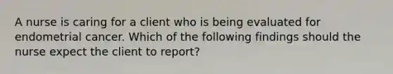 A nurse is caring for a client who is being evaluated for endometrial cancer. Which of the following findings should the nurse expect the client to report?