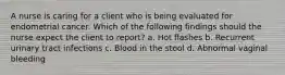 A nurse is caring for a client who is being evaluated for endometrial cancer. Which of the following findings should the nurse expect the client to report? a. Hot flashes b. Recurrent urinary tract infections c. Blood in the stool d. Abnormal vaginal bleeding