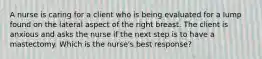 A nurse is caring for a client who is being evaluated for a lump found on the lateral aspect of the right breast. The client is anxious and asks the nurse if the next step is to have a mastectomy. Which is the nurse's best response?