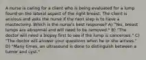 A nurse is caring for a client who is being evaluated for a lump found on the lateral aspect of the right breast. The client is anxious and asks the nurse if the next step is to have a mastectomy. Which is the nurse's best response? A) "Yes, breast lumps are abnormal and will need to be removed." B) "The doctor will need a biopsy first to see if the lump is cancerous." C) "The doctor will answer your questions when he or she arrives." D) "Many times, an ultrasound is done to distinguish between a tumor and cyst."