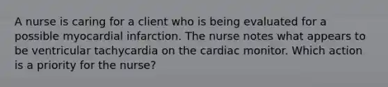 A nurse is caring for a client who is being evaluated for a possible myocardial infarction. The nurse notes what appears to be ventricular tachycardia on the cardiac monitor. Which action is a priority for the nurse?