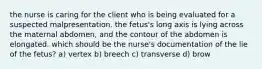 the nurse is caring for the client who is being evaluated for a suspected malpresentation. the fetus's long axis is lying across the maternal abdomen, and the contour of the abdomen is elongated. which should be the nurse's documentation of the lie of the fetus? a) vertex b) breech c) transverse d) brow