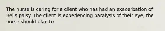 The nurse is caring for a client who has had an exacerbation of Bel's palsy. The client is experiencing paralysis of their eye, the nurse should plan to