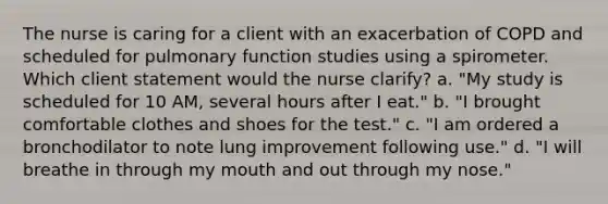 The nurse is caring for a client with an exacerbation of COPD and scheduled for pulmonary function studies using a spirometer. Which client statement would the nurse clarify? a. "My study is scheduled for 10 AM, several hours after I eat." b. "I brought comfortable clothes and shoes for the test." c. "I am ordered a bronchodilator to note lung improvement following use." d. "I will breathe in through my mouth and out through my nose."