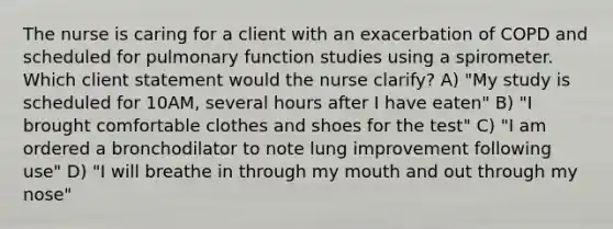 The nurse is caring for a client with an exacerbation of COPD and scheduled for pulmonary function studies using a spirometer. Which client statement would the nurse clarify? A) "My study is scheduled for 10AM, several hours after I have eaten" B) "I brought comfortable clothes and shoes for the test" C) "I am ordered a bronchodilator to note lung improvement following use" D) "I will breathe in through my mouth and out through my nose"