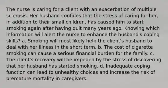 The nurse is caring for a client with an exacerbation of multiple sclerosis. Her husband confides that the stress of caring for​ her, in addition to their small​ children, has caused him to start smoking again after having quit many years ago. Knowing which information will alert the nurse to enhance the husband​'s coping​ skills? a. Smoking will most likely help the client​'s husband to deal with her illness in the short term. b. The cost of cigarette smoking can cause a serious financial burden for the family. c. The client​'s recovery will be impeded by the stress of discovering that her husband has started smoking. d. Inadequate coping function can lead to unhealthy choices and increase the risk of premature mortality in caregivers.