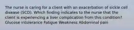 The nurse is caring for a client with an exacerbation of sickle cell disease (SCD). Which finding indicates to the nurse that the client is experiencing a liver complication from this condition? Glucose intolerance Fatigue Weakness Abdominal pain