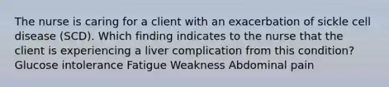 The nurse is caring for a client with an exacerbation of sickle cell disease (SCD). Which finding indicates to the nurse that the client is experiencing a liver complication from this condition? Glucose intolerance Fatigue Weakness Abdominal pain