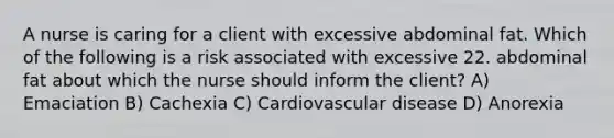 A nurse is caring for a client with excessive abdominal fat. Which of the following is a risk associated with excessive 22. abdominal fat about which the nurse should inform the client? A) Emaciation B) Cachexia C) Cardiovascular disease D) Anorexia