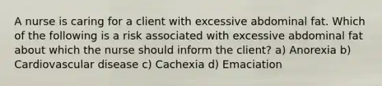 A nurse is caring for a client with excessive abdominal fat. Which of the following is a risk associated with excessive abdominal fat about which the nurse should inform the client? a) Anorexia b) Cardiovascular disease c) Cachexia d) Emaciation