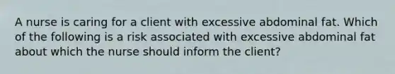 A nurse is caring for a client with excessive abdominal fat. Which of the following is a risk associated with excessive abdominal fat about which the nurse should inform the client?