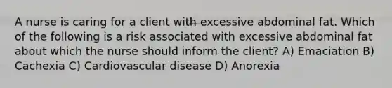 A nurse is caring for a client with excessive abdominal fat. Which of the following is a risk associated with excessive abdominal fat about which the nurse should inform the client? A) Emaciation B) Cachexia C) Cardiovascular disease D) Anorexia