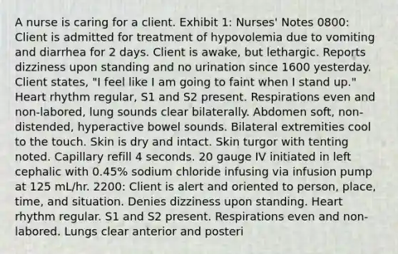 A nurse is caring for a client. Exhibit 1: Nurses' Notes 0800: Client is admitted for treatment of hypovolemia due to vomiting and diarrhea for 2 days. Client is awake, but lethargic. Reports dizziness upon standing and no urination since 1600 yesterday. Client states, "I feel like I am going to faint when I stand up." Heart rhythm regular, S1 and S2 present. Respirations even and non-labored, lung sounds clear bilaterally. Abdomen soft, non-distended, hyperactive bowel sounds. Bilateral extremities cool to the touch. Skin is dry and intact. Skin turgor with tenting noted. Capillary refill 4 seconds. 20 gauge IV initiated in left cephalic with 0.45% sodium chloride infusing via infusion pump at 125 mL/hr. 2200: Client is alert and oriented to person, place, time, and situation. Denies dizziness upon standing. Heart rhythm regular. S1 and S2 present. Respirations even and non-labored. Lungs clear anterior and posteri