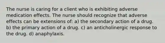 The nurse is caring for a client who is exhibiting adverse medication effects. The nurse should recognize that adverse effects can be extensions of: a) the secondary action of a drug. b) the primary action of a drug. c) an anticholinergic response to the drug. d) anaphylaxis.