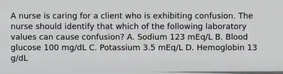 A nurse is caring for a client who is exhibiting confusion. The nurse should identify that which of the following laboratory values can cause confusion? A. Sodium 123 mEq/L B. Blood glucose 100 mg/dL C. Potassium 3.5 mEq/L D. Hemoglobin 13 g/dL